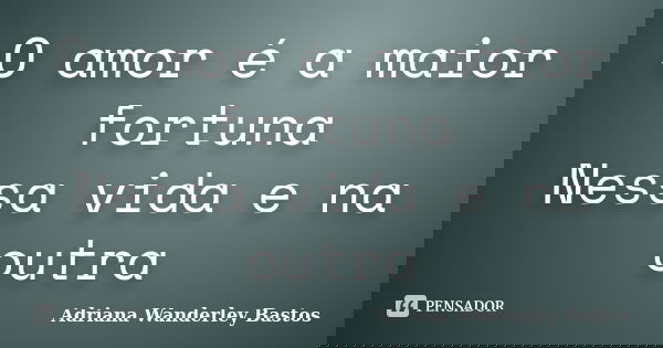 O amor é a maior fortuna Nessa vida e na outra... Frase de Adriana Wanderley Bastos.