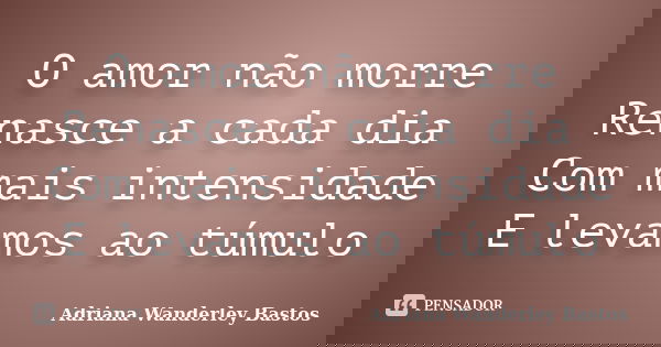 O amor não morre Renasce a cada dia Com mais intensidade E levamos ao túmulo... Frase de Adriana Wanderley Bastos.