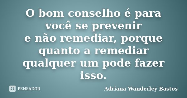 O bom conselho é para você se prevenir e não remediar, porque quanto a remediar qualquer um pode fazer isso.... Frase de Adriana Wanderley Bastos.