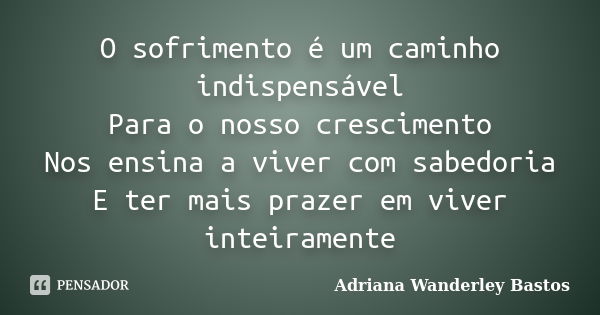 O sofrimento é um caminho indispensável Para o nosso crescimento Nos ensina a viver com sabedoria E ter mais prazer em viver inteiramente... Frase de Adriana Wanderley bastos.