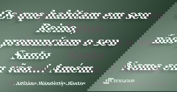 Os que habitam em seu Reino, não pronunciam o seu Santo Nome em vão...! Amém.... Frase de Adriana Wanderley Bastos.