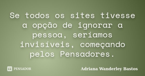 Se todos os sites tivesse a opção de ignorar a pessoa, seríamos invisíveis, começando pelos Pensadores.... Frase de Adriana Wanderley Bastos.