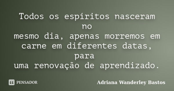 Todos os espíritos nasceram no mesmo dia, apenas morremos em carne em diferentes datas, para uma renovação de aprendizado.... Frase de Adriana Wanderley Bastos.