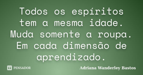 Todos os espíritos tem a mesma idade. Muda somente a roupa. Em cada dimensão de aprendizado.... Frase de Adriana Wanderley Bastos.