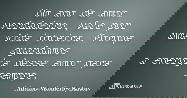 Um ano de amor verdadeiro, vale por uma vida inteira. Porque guardamos a energia desse amor para sempre.... Frase de Adriana Wanderley Bastos.