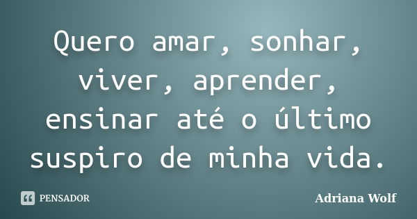 Quero amar, sonhar, viver, aprender, ensinar até o último suspiro de minha vida.... Frase de Adriana Wolf.