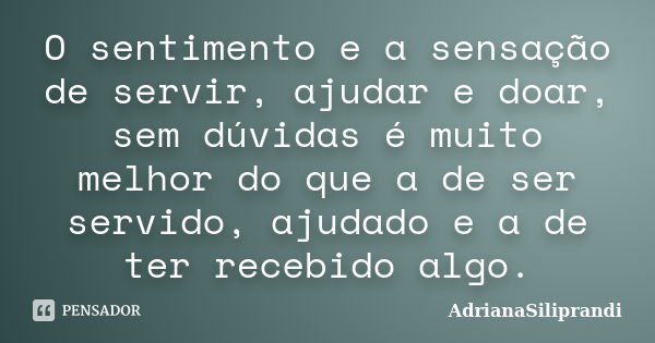 O sentimento e a sensação de servir, ajudar e doar, sem dúvidas é muito melhor do que a de ser servido, ajudado e a de ter recebido algo.... Frase de AdrianaSiliprandi.