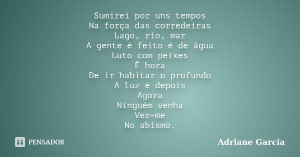 Sumirei por uns tempos Na força das corredeiras Lago, rio, mar A gente é feito é de água Luto com peixes É hora De ir habitar o profundo A luz é depois Agora Ni... Frase de Adriane Garcia.