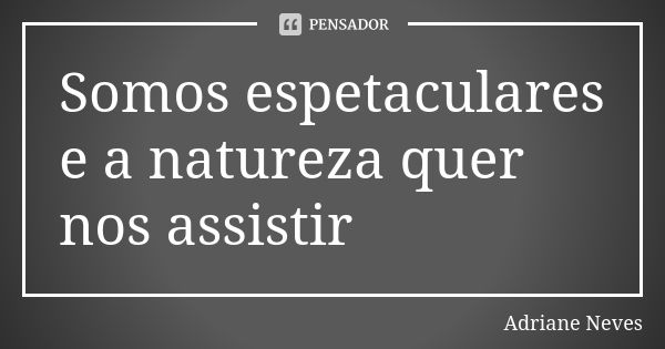 Somos espetaculares e a natureza quer nos assistir... Frase de Adriane Neves.