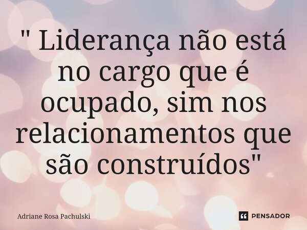 ⁠" Liderança não está no cargo que é ocupado, sim nos relacionamentos que são construídos"... Frase de Adriane Rosa Pachulski.