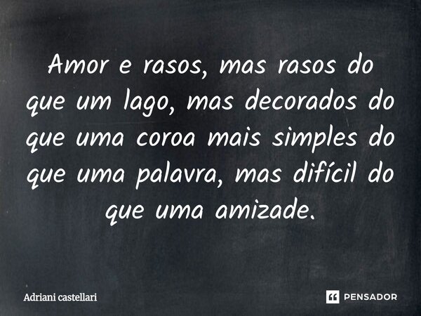 ⁠Amor e rasos, mas rasos do que um lago, mas decorados do que uma coroa mais simples do que uma palavra, mas difícil do que uma amizade.... Frase de adriani castellari.