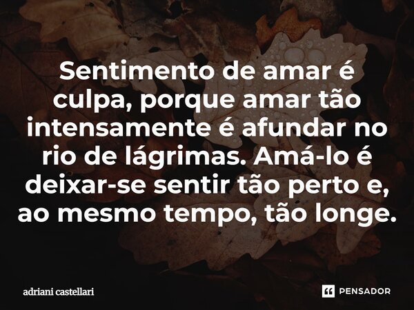 ⁠Sentimento de amar é culpa, porque amar tão intensamente é afundar no rio de lágrimas. Amá-lo é deixar-se sentir tão perto e, ao mesmo tempo, tão longe.... Frase de adriani castellari.