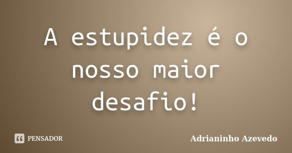 A estupidez é o nosso maior desafio!... Frase de Adrianinho Azevedo.