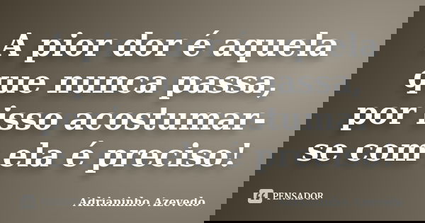 A pior dor é aquela que nunca passa, por isso acostumar-se com ela é preciso!... Frase de Adrianinho Azevedo.
