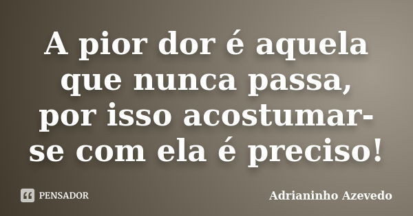 A pior dor é aquela que nunca passa, por isso acostumar-se com ela é preciso!... Frase de Adrianinho Azevedo.