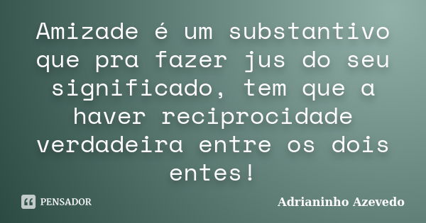 Amizade é um substantivo que pra fazer jus do seu significado, tem que a haver reciprocidade verdadeira entre os dois entes!... Frase de Adrianinho Azevedo.