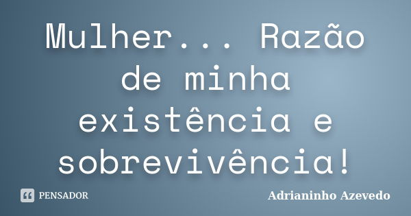 Mulher... Razão de minha existência e sobrevivência!... Frase de Adrianinho Azevedo.
