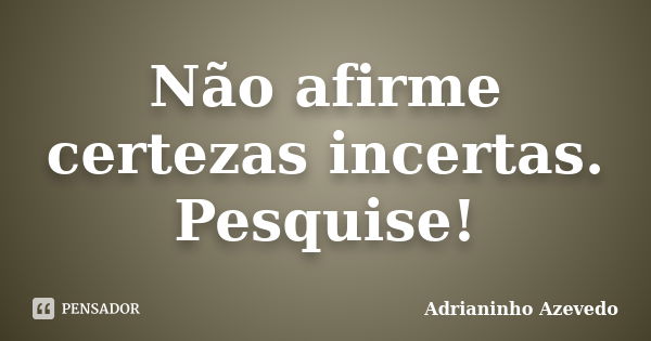 Não afirme certezas incertas. Pesquise!... Frase de Adrianinho Azevedo.