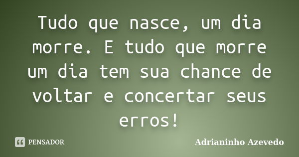 Tudo que nasce, um dia morre. E tudo que morre um dia tem sua chance de voltar e concertar seus erros!... Frase de Adrianinho Azevedo.