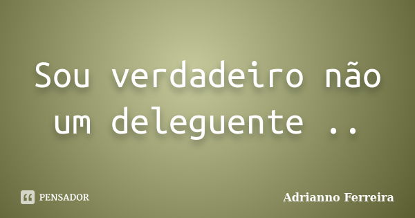 Sou verdadeiro não um deleguente ..... Frase de Adrianno Ferreira.