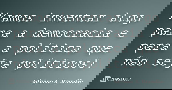 Vamos inventar algo para a democracia e para a política que não seja políticos!... Frase de Adriano A. Brandão.