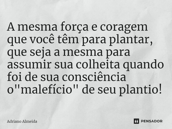 ⁠A mesma força e coragem que você têm para plantar, que seja a mesma para assumir sua colheita quando foi de sua consciência o "malefício" de seu plan... Frase de Adriano Almeida.