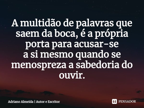 ⁠A multidão de palavras que saem da boca, é a própria porta para acusar-se
asi mesmo quando se menospreza a sabedoria do ouvir.... Frase de Adriano Almeida  Autor e Escritor.