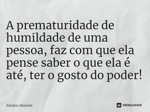 ⁠A prematuridade de humildade de uma pessoa, faz com que ela pense saber o que ela é até, ter o gosto do poder!... Frase de Adriano Almeida.