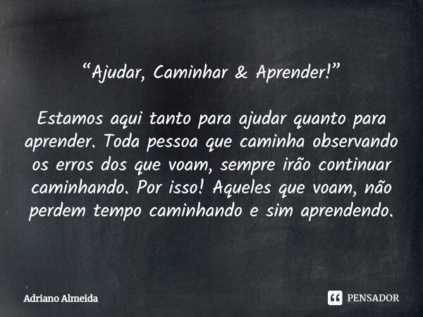 ⁠“Ajudar, Caminhar & Aprender!” Estamos aqui tanto para ajudar quanto para aprender. Toda pessoa que caminha observando os erros dos que voam, sempre irão c... Frase de Adriano Almeida.