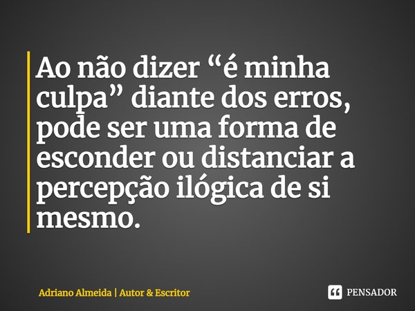 ⁠Ao não dizer “é minha culpa” diante dos erros, pode ser uma forma de esconder ou distanciar a percepção ilógica de si mesmo.... Frase de Adriano Almeida  Autor  Escritor.