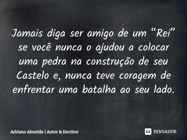 ⁠Jamais diga ser amigo de um “Rei” se você nunca o ajudou a colocar uma pedra na construção de seu Castelo e, nunca teve coragem de enfrentar uma batalha ao seu... Frase de Adriano Almeida  Autor  Escritor.