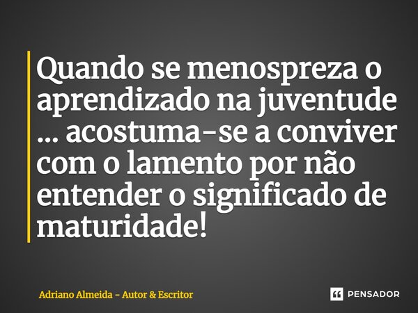 Quando se menospreza o aprendizado na juventude ... acostuma-se a conviver com o lamento por não entender o significado de maturidade!... Frase de Adriano Almeida - Autor  Escritor.