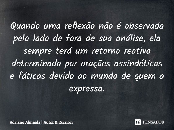 ⁠Quando uma reflexão não é observada pelo lado de fora de sua análise, ela sempre terá um retorno reativo determinado por orações assindéticas e fáticas devido ... Frase de Adriano Almeida  Autor  Escritor.