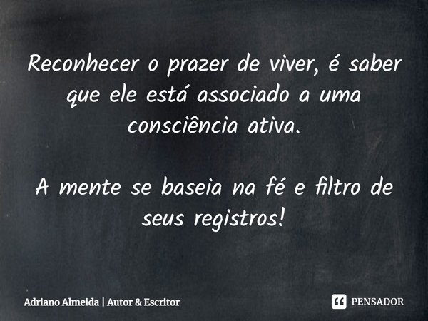 ⁠⁠Reconhecer o prazer de viver, é saber que ele está associado a uma consciência ativa. A mente se baseia na fé e filtro de seus registros!... Frase de Adriano Almeida  Autor  Escritor.