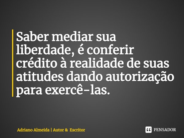 ⁠Saber mediar sua liberdade, é conferir crédito à realidade de suas atitudes dando autorização para exercê-las.... Frase de Adriano Almeida  Autor  Escritor.