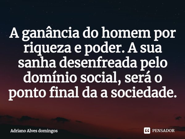 ⁠A ganância do homem por riqueza e poder. A sua sanha desenfreada pelo domínio social, será o ponto final da a sociedade.... Frase de Adriano Alves Domingos.