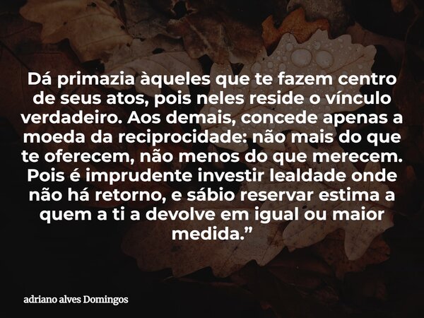 Dá primazia àqueles que te fazem centro de seus atos, pois neles reside o vínculo verdadeiro. Aos demais, concede apenas a moeda da reciprocidade: não mais do q... Frase de adriano alves Domingos.