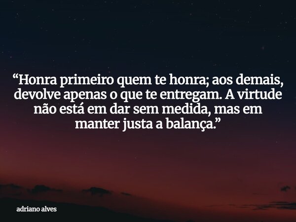“Honra primeiro quem te honra; aos demais, devolve apenas o que te entregam. A virtude não está em dar sem medida, mas em manter justa a balança.”... Frase de adriano alves.