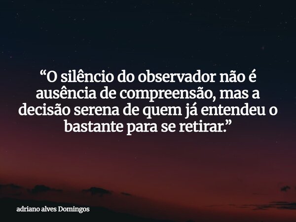 “O silêncio do observador não é ausência de compreensão, mas a decisão serena de quem já entendeu o bastante para se retirar.”... Frase de adriano alves Domingos.