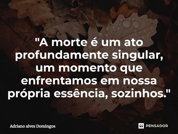 ⁠"A morte é um ato profundamente singular, um momento que enfrentamos em nossa própria essência, sozinhos."... Frase de Adriano Alves Domingos.