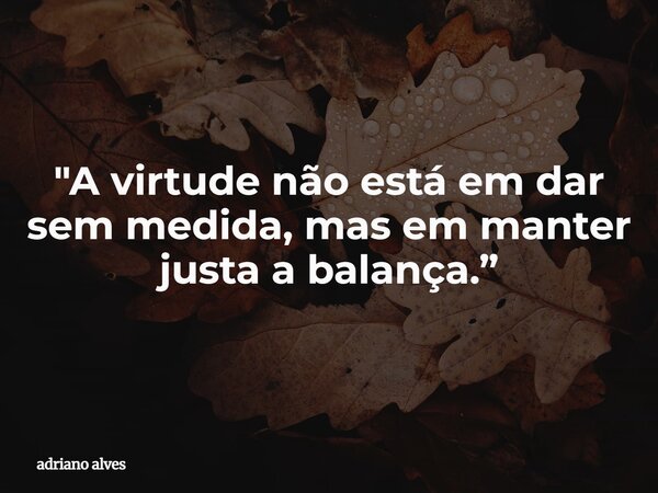"A virtude não está em dar sem medida, mas em manter justa a balança.”... Frase de adriano alves.
