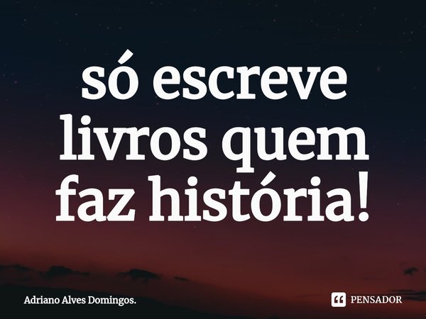 ⁠só escreve livros quem faz história!... Frase de Adriano Alves Domingos..