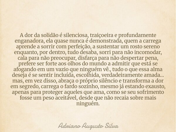 A dor da solidão é silenciosa, traiçoeira e profundamente enganadora, ela quase nunca é demonstrada, quem a carrega aprende a sorrir com perfeição, a sustentar ... Frase de Adriano Augusto Silva.