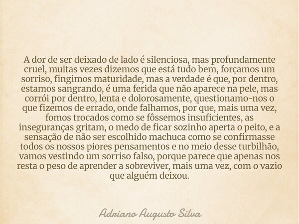 A dor de ser deixado de lado é silenciosa, mas profundamente cruel, muitas vezes dizemos que está tudo bem, forçamos um sorriso, fingimos maturidade, mas a verd... Frase de Adriano Augusto Silva.