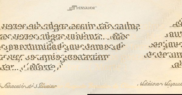 Às vezes ela chega assim tão calma, outras vezes chega violenta... Mas sei que a oportunidade que temos de te ter uma vez, os anjos gostariam de ter... ( Morte ... Frase de Adriano Augusto Barcelos de Oliveira.