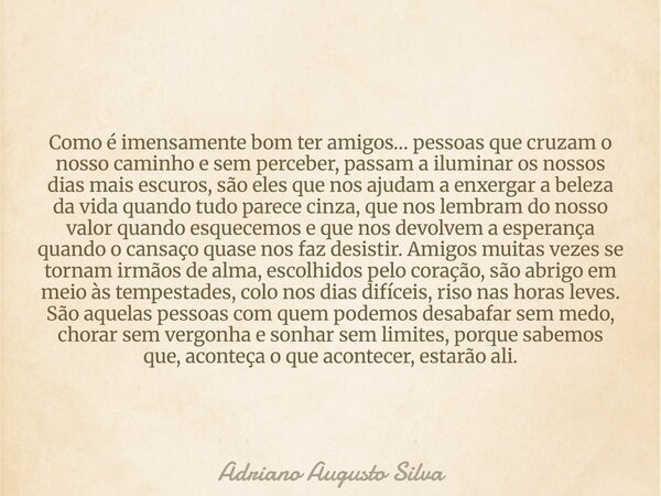 Como é imensamente bom ter amigos… pessoas que cruzam o nosso caminho e sem perceber, passam a iluminar os nossos dias mais escuros, são eles que nos ajudam a e... Frase de Adriano Augusto Silva.