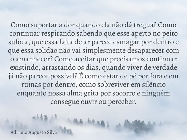 Como suportar a dor quando ela não dá trégua? Como continuar respirando sabendo que esse aperto no peito sufoca, que essa falta de ar parece esmagar por dentro ... Frase de Adriano Augusto Silva.