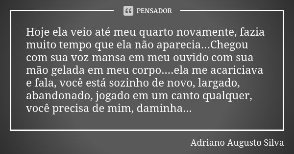 Hoje ela veio até meu quarto novamente, fazia muito tempo que ela não aparecia...Chegou com sua voz mansa em meu ouvido com sua mão gelada em meu corpo....ela m... Frase de Adriano Augusto Silva.