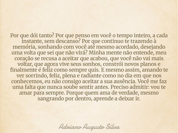 Por que dói tanto? Por que penso em você o tempo inteiro, a cada instante, sem descanso? Por que continuo te trazendo à memória, sonhando com você até mesmo aco... Frase de Adriano Augusto Silva.