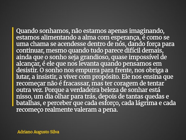 Quando sonhamos, não estamos apenas imaginando, estamos alimentando a alma com esperança, é como se uma chama se acendesse dentro de nós, dando força para conti... Frase de Adriano Augusto Silva.